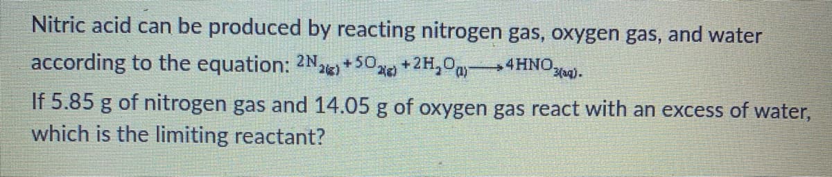 Nitric acid can be produced by reacting nitrogen gas, oxygen gas, and water
according to the equation: 2N+50e +2H,0a4HNOa).
If 5.85 g of nitrogen gas and 14.05 g of oxygen gas react with an excess of water,
which is the limiting reactant?
