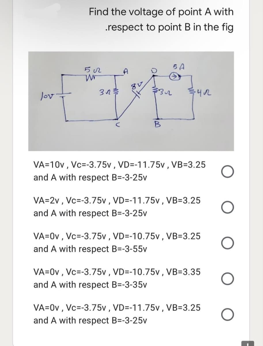 Find the voltage of point A with
.respect to point B in the fig
5022
5 A
A
W
312 3/3
lov.
3412
VA=10v, Vc=-3.75v, VD=-11.75v, VB=3.25
and A with respect B=-3-25v
VA=2v, Vc -3.75v, VD=-11.75v, VB=3.25
and A with respect B=-3-25v
VA=0v, Vc=-3.75v, VD=-10.75v, VB=3.25
and A with respect B=-3-55v
VA=0v, Vc=-3.75v, VD=-10.75v, VB=3.35
and A with respect B=-3-35v
VA=0v, Vc=-3.75v, VD=-11.75v, VB=3.25
and A with respect B=-3-25v
8V
O
O
O