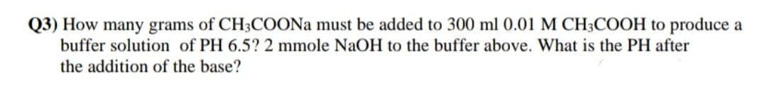 Q3) How many grams of CH3COONA must be added to 300 ml 0.01 M CH3COOH to produce a
buffer solution of PH 6.5? 2 mmole NaOH to the buffer above. What is the PH after
the addition of the base?

