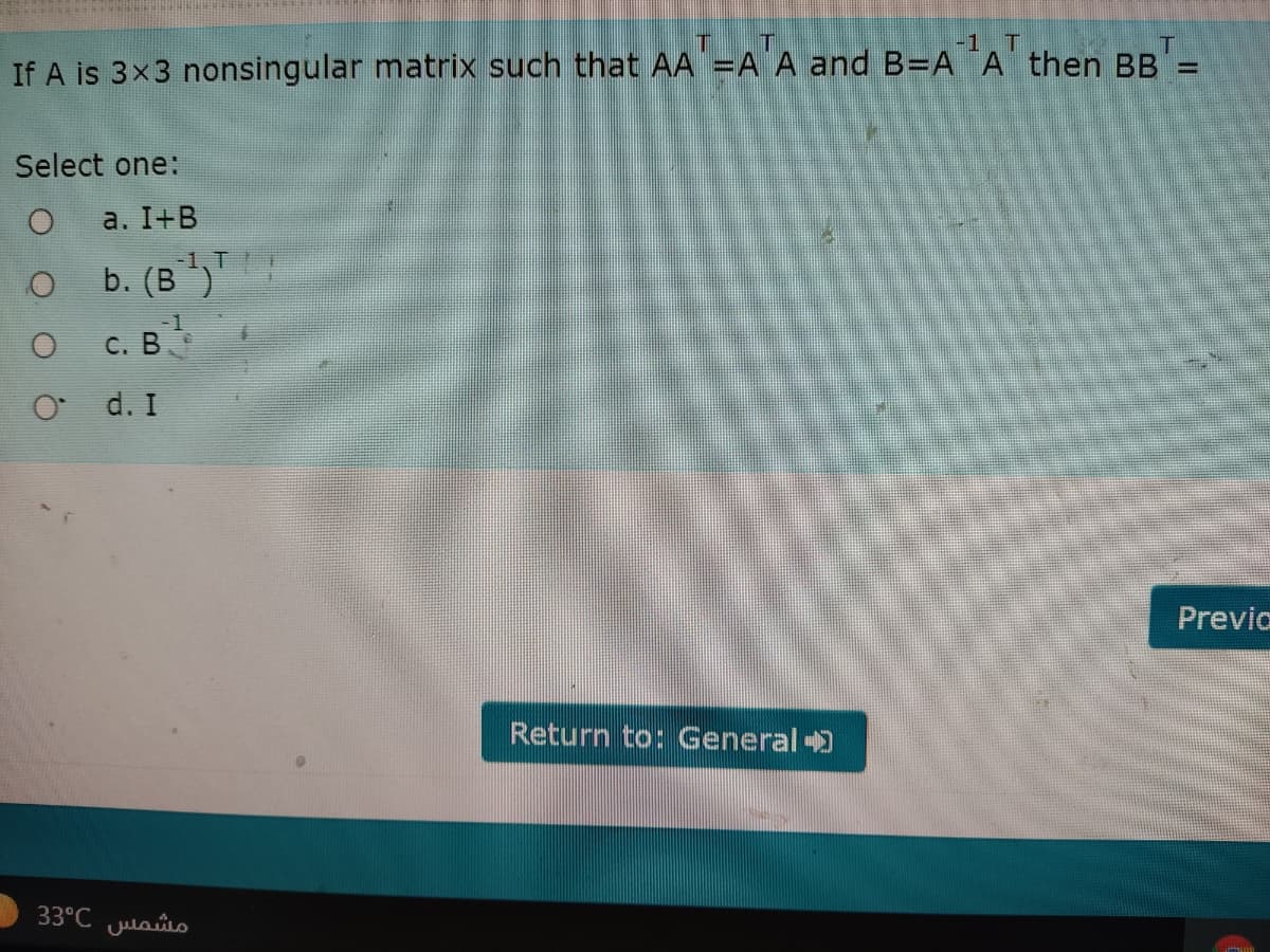 -1. T
If A is 3x3 nonsingular matrix such that AA =A A and B=A ¨A then BB =
Select one:
a. I+B
-1, T
b. (В )
c. в
о с. В
O d. I
Previo
Return to: General )
33°C Julaso
