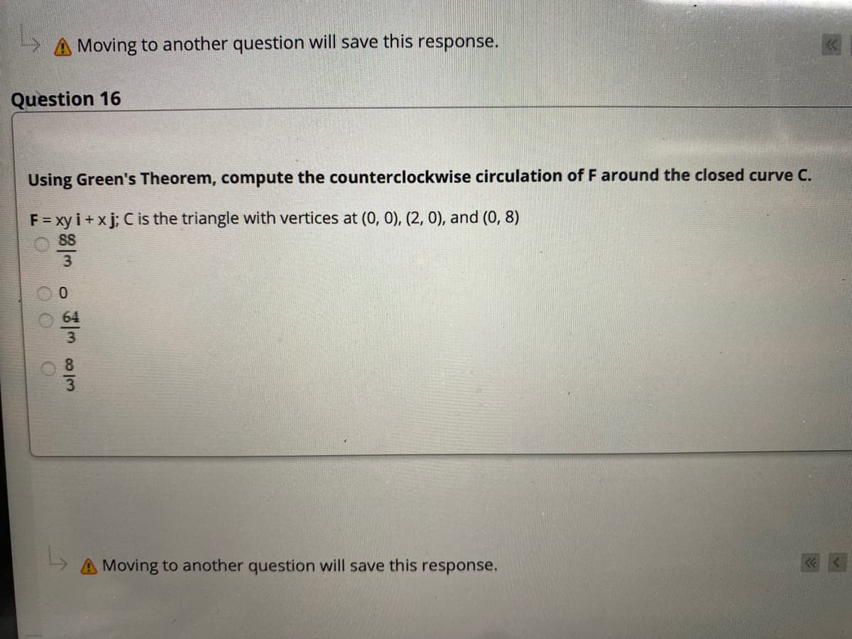 Moving to another question will save this response.
Question 16
Using Green's Theorem, compute the counterclockwise circulation of F around the closed curve C.
F = xy i + x j; C is the triangle with vertices at (0, 0), (2, 0), and (0, 8)
88
3
64
8
A Moving to another question will save this response.
O O O
