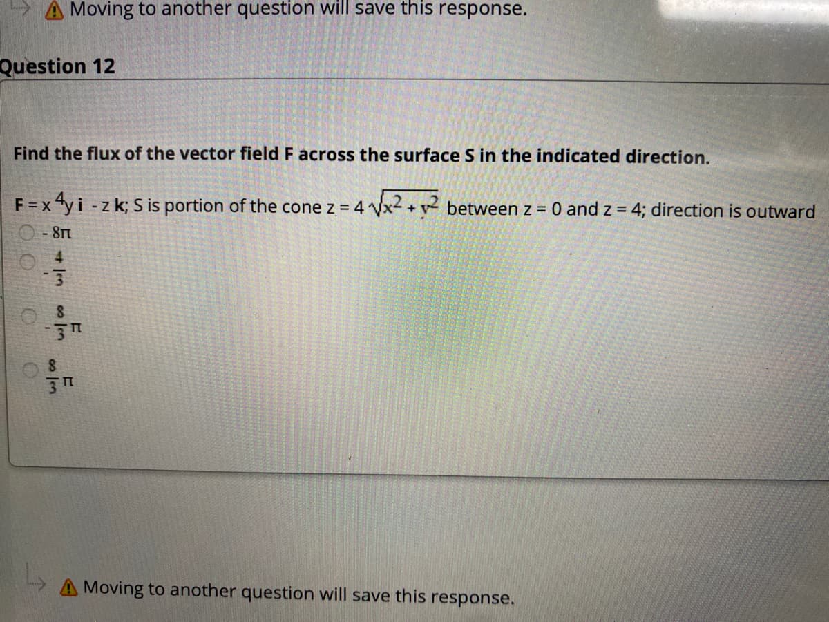 A Moving to another question will save this response.
Question 12
Find the flux of the vector field F across the surface S in the indicated direction.
F =x 4yi -z k; S is portion of the cone z = 4 Vx- + v between z = 0 and z = 4; direction is outward
- 8T
A Moving to another question will save this response.
2 Jen
