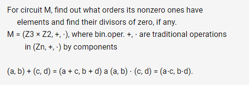 For circuit M, find out what orders its nonzero ones have
elements and find their divisors of zero, if any.
M = (Z3 x Z2, +,-), where bin.oper. +, are traditional operations
in (Zn, +,-) by components
(a, b) + (c,d) = (a + c, b + d) a (a, b) · (c,d) = (a.c, b.d).