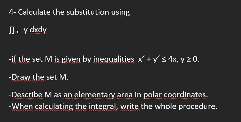 4- Calculate the substitution using
SSm y dxdy
-if the set M is given by inequalities x² + y < 4x, y > 0.
-Draw the set M.
-Describe M as an elementary area in polar coordinates.
-When calculating the integral, write the whole procedure.
