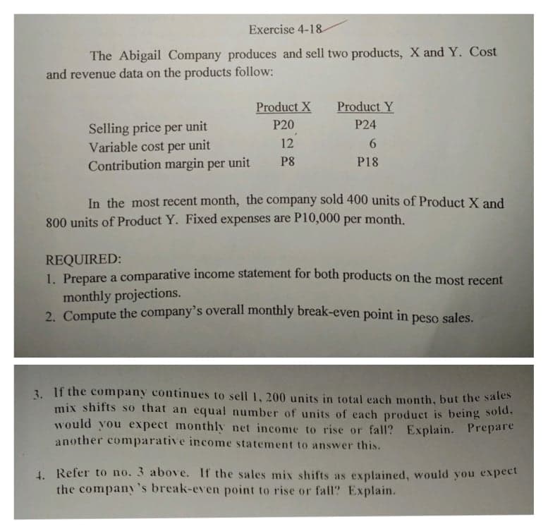 Exercise 4-18
The Abigail Company produces and sell two products, X and Y. Cost
and revenue data on the products follow:
Product X
Product Y
Selling price per unit
Variable cost per unit
Contribution margin per unit
P20
P24
12
P8
P18
In the most recent month, the company sold 400 units of Product X and
800 units of Product Y. Fixed expenses are P10,000 per month.
REQUIRED:
1. Prepare a comparative income statement for both products on the most recent
monthly projections.
2. Compute the company's overall monthly break-even point in peso sales
3. If the company continues to sell 1, 200 units in total each month, but the sales
mix shifts so that an equal number of units of each product is being sold.
would you expect monthly net income to rise or fall? Explain. Prepare
another comparative income statement to answer this.
4. Refer to no. 3 above. If the sales mix shifts as explained, would you expect
the company's break-even point to rise or fall? Explain.
