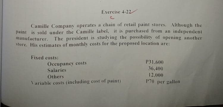 Exercise 4-22
Camille Company operates a chain of retail paint stores. Although the
paint is sold under the Camille label, it is purchased from an independent
manufacturer. The president is studying the possibility of opening another
store. His estimates of monthly costs for the proposed location are:
Fixed costs:
Occupancy costs
Salaries
P31,600
36,400
Others
12,000
Tariable costs (including cost of paint)
P70 per gallon
