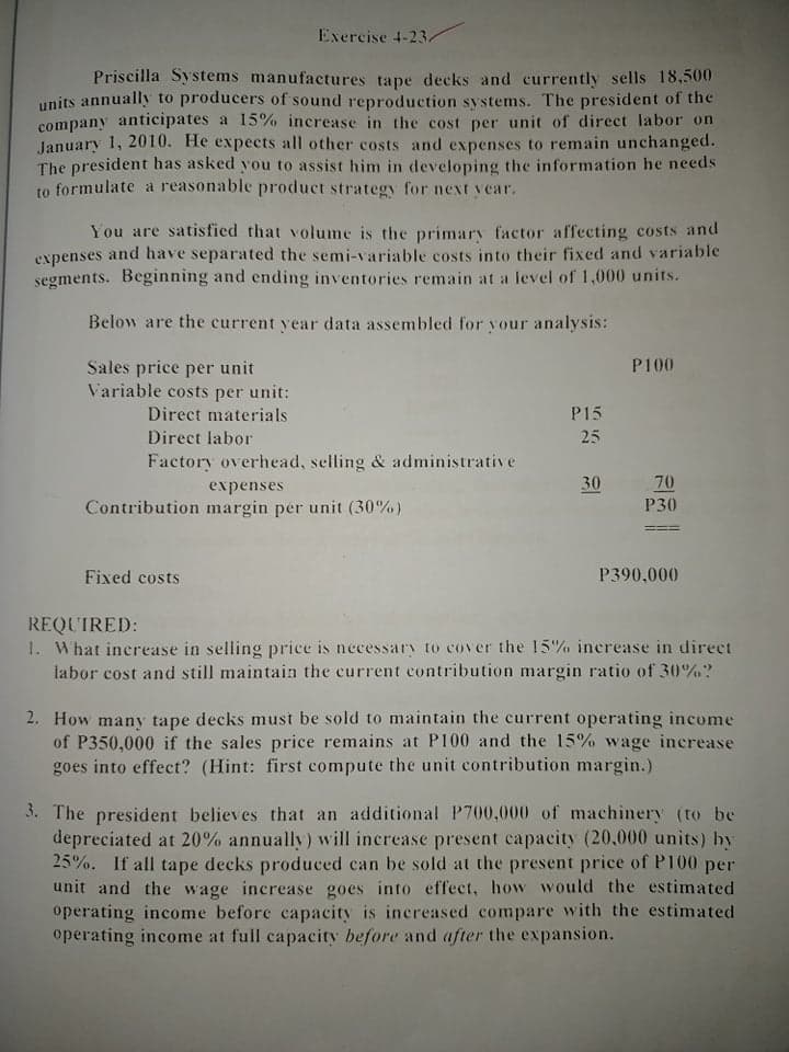 Exercise 4-23/
Priscilla Systems manufactures tape decks and currently sells 18,500
units annually to producers of sound reproduction systems. The president of the
company anticipates a 15%o increase in the cost per unit of direct labor on
January 1, 2010. He expects all other costs and expenses to remain unchanged.
The president has asked you to assist him in developing the information he needs
to formulate a reasonable product strategy for next year.
You are satisfied that volume is the primary factor affecting costs and
expenses and have separated the semi-variable costs into their fixed and variable
segments. Beginning and ending inventories remain at a level of 1,000 units.
Below are the current year data assembled for your analysis:
P100
Sales price per unit
Variable costs per unit:
Direct materials
P15
Direct labor
25
Factory overhead, selling & administrative
70
Р30
expenses
30
Contribution margin per unit (30%)
Fixed costs
P390,000
REQUIRED:
1. What inerease in selling price is necessary to cover the 15% inerease in direct
labor cost and still maintain the current contribution margin ratio of 30%?
2. How many tape decks must be sold to maintain the current operating income
of P350,000 if the sales price remains at P100 and the 15% wage increase
goes into effect? (Hint: first compute the unit contribution margin.)
3. The president believes that an additional P700,000 of machinery (to be
depreciated at 20% annually) will increase present capacity (20,000 units) by
25%. If all tape decks produced can be sold at the present price of P100 per
unit and the wage increase goes into effect, how would the estimated
operating income before capacity is inereased compare with the estimated
operating income at full capacity before and after the expansion.
