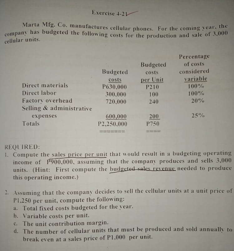 Marta Mfg. Co. manufactures cellular phones. For the coming year, the
company has budgeted the following costs for the production and sale of 3,000
Exercise 4-21
cellular units.
Percentage
Budgeted
of costs
Budgeted
considered
costs
per Unit
P210
variable
costs
P630,000
Direct materials
100%
Direct labor
300,000
100
100%
Factory overhead
Selling & administrative
720,000
240
20%
25%
600,000
P2,250,000
200
expenses
Totals
P750
REQUIRED:
1. Compute the sales price per unit that would result in a budgeting operating
income of P900,000, assuming that the company produces and sells 3,000
units. (Hint: First compute the budgeted sales revenue needed to produce
this operating income.)
2. Assuming that the company decides to sell the cellular units at a unit price of
P1,250 per unit, compute the following:
a. Total fixed costs budgeted for the vear.
b. Variable costs per unit.
c. The unit contribution margin.
d. The number of cellular units that must be produced and sold annually to
break even at a sales price of P1,000 per unit.
