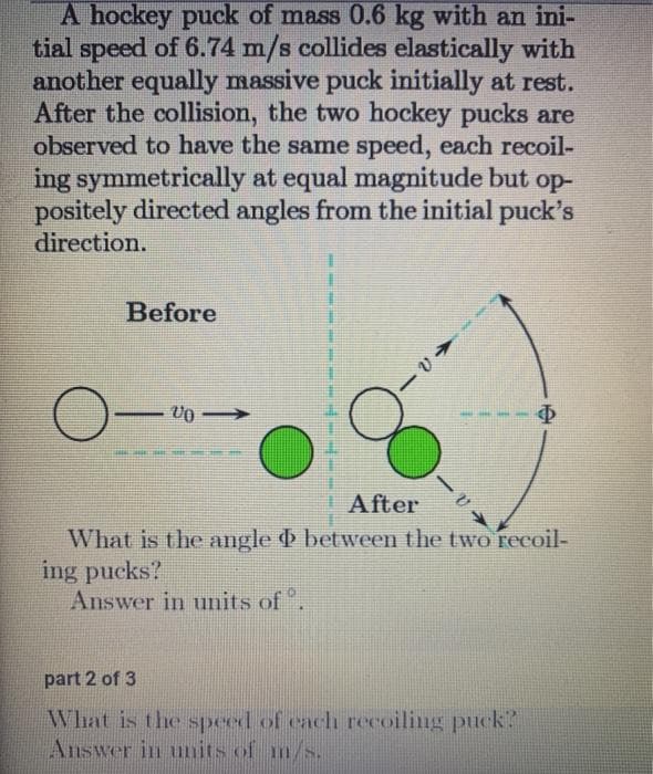 A hockey puck of mass 0.6 kg with an ini-
tial speed of 6.74 m/s collides elastically with
another equally massive puck initially at rest.
After the collision, the two hockey pucks are
observed to have the same speed, each recoil-
ing symmetrically at equal magnitude but op-
positely directed angles from the initial puck's
direction.
Before
After
What is the angle between the two recoil-
ing pucks?
Answer in units of .
part 2 of 3
What is the speed of cach recoiling puck?
Answer in uits of m/s.
