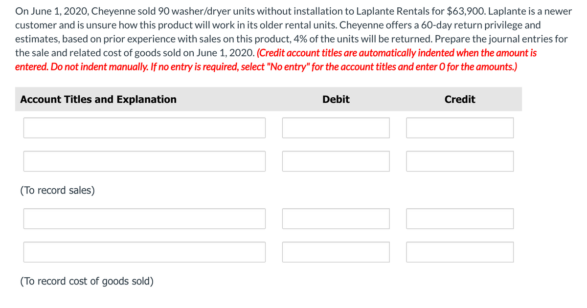 On June 1, 2020, Cheyenne sold 90 washer/dryer units without installation to Laplante Rentals for $63,900. Laplante is a newer
customer and is unsure how this product will work in its older rental units. Cheyenne offers a 60-day return privilege and
estimates, based on prior experience with sales on this product, 4% of the units will be returned. Prepare the journal entries for
the sale and related cost of goods sold on June 1, 2020. (Credit account titles are automatically indented when the amount is
entered. Do not indent manually. If no entry is required, select "No entry" for the account titles and enter O for the amounts.)
Account Titles and Explanation
Debit
Credit
(To record sales)
(To record cost of goods sold)
