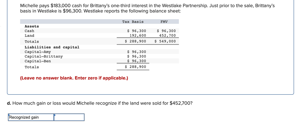 Michelle pays $183,000 cash for Brittany's one-third interest in the Westlake Partnership. Just prior to the sale, Brittany's
basis in Westlake is $96,300. Westlake reports the following balance sheet:
Тах Basis
FMV
Assets
$ 96,300
192,600
$ 288,900
$ 96,300
452,700
Cash
Land
Totals
$ 549,000
Liabilities and capital
Capital-Amy
Capital-Brittany
Сapital-Ben
$ 96,300
$ 96,300
$ 96,300
$ 288,900
Totals
(Leave no answer blank. Enter zero if applicable.)
d. How much gain or loss would Michelle recognize if the land were sold for $452,700?
Recognized gain
