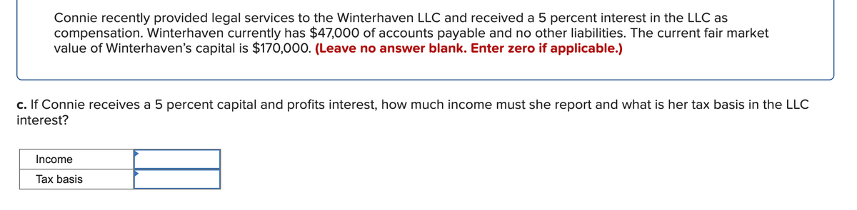 Connie recently provided legal services to the Winterhaven LLC and received a 5 percent interest in the LLC as
compensation. Winterhaven currently has $47,000 of accounts payable and no other liabilities. The current fair market
value of Winterhaven's capital is $170,000. (Leave no answer blank. Enter zero if applicable.)
c. If Connie receives a 5 percent capital and profits interest, how much income must she report and what is her tax basis in the LLC
interest?
Income
Tax basis
