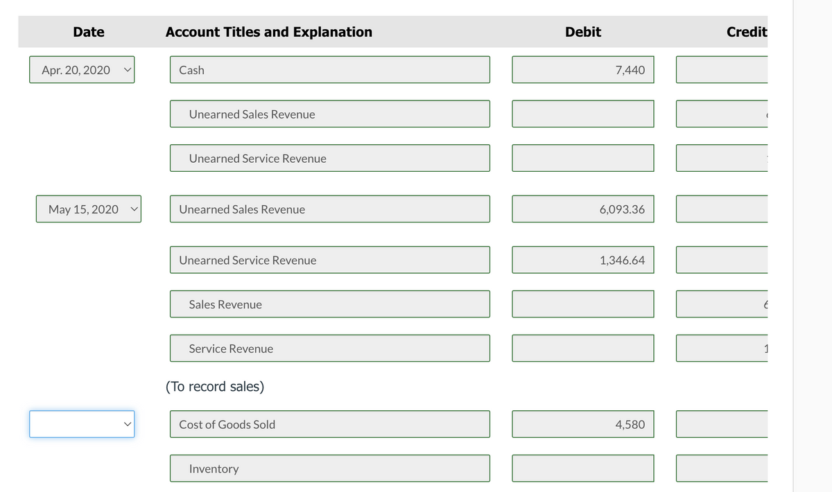 Date
Account Titles and Explanation
Debit
Credit
Apr. 20, 2020
Cash
7,440
Unearned Sales Revenue
Unearned Service Revenue
May 15, 2020
Unearned Sales Revenue
6,093.36
Unearned Service Revenue
1,346.64
Sales Revenue
Service Revenue
1
(To record sales)
Cost of Goods Sold
4,580
Inventory
