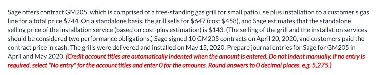 Sage offers contract GM205, which is comprised of a free-standing gas grill for small patio use plus installation to a customer's gas
line for a total price $744. On a standalone basis, the grill sells for $647 (cost $458), and Sage estimates that the standalone
selling price of the installation service (based on cost-plus estimation) is $143. (The selling of the grill and the installation services
should be considered two performance obligations.) Sage signed 10 GM205 contracts on April 20, 2020, and customers paid the
contract price in cash. The grills were delivered and installed on May 15, 2020. Prepare journal entries for Sage for GM205 in
April and May 2020. (Credit account titles are automatically indented when the amount is entered. Do not indent manually. If no entry is
required, select "No entry" for the account titles and enter O for the amounts. Round answers to O decimal places, e.g. 5,275.)
