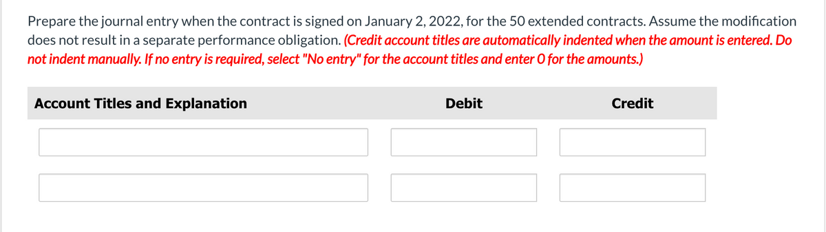 Prepare the journal entry when the contract is signed on January 2, 2022, for the 50 extended contracts. Assume the modification
does not result in a separate performance obligation. (Credit account titles are automatically indented when the amount is entered. Do
not indent manually. If no entry is required, select "No entry" for the account titles and enter O for the amounts.)
Account Titles and Explanation
Debit
Credit
