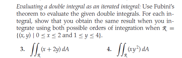Evaluating a double integral as an iterated integral: Use Fubini's
theorem to evaluate the given double integrals. For each in-
tegral, show that you obtain the same result when you in-
tegrate using both possible orders of integration when R =
{(x, y) | 0 < x < 2 and 1 < y < 4}.
/|
(x+ 2y) dA
4. | ay*) dA
3.
R.
|R.
