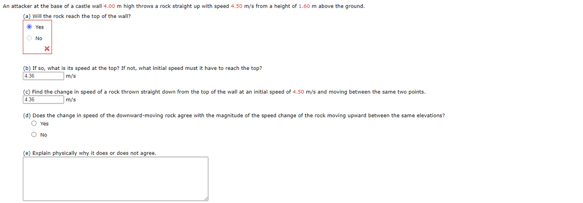 An attacker at the base of a castle wall 4.00 m high throws a rock straight up with speed 4.50 m/s from a height of 1.60 m above the ground.
(a) Will the rock reach the top of the wall?
O Yes
O No
(b) If so, what is its speed at the top? If not, what initial speed must it have to reach the top?
4.36
m/s
(c) Find the change in speed of a rock thrown straight down from the top of the wall at an initial speed of 4.50 m/s and moving between the same two points.
4.36
m/s
(d) Does the change in speed of the downward-moving rock agree with the magnitude of the speed change of the rock moving upward between the same elevations?
O Yes
O No
(e) Explain physically why it does or does not agree.
