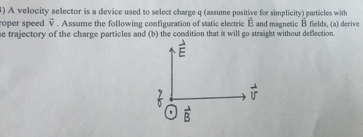 3) A velocity selector is a device used to select charge q (assume positive for simplicity) particles with
roper speed v. Assume the following configuration of static electric E and magnetic B fields, (a) derive
ne trajectory of the charge particles and (b) the condition that it will go straight without deflection.
ab
