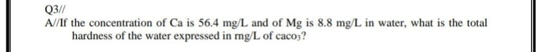 Q3//
A//If the concentration of Ca is 56.4 mg/L and of Mg is 8.8 mg/L in water, what is the total
hardness of the water expressed in rng/L of caco3?
