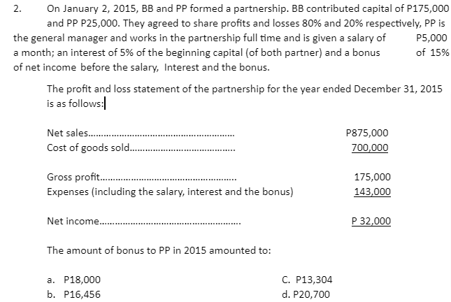 On January 2, 2015, BB and PP formed a partnership. BB contributed capital of P175,000
and PP P25,000. They agreed to share profits and losses 80% and 20% respectively, PP is
the general manager and works in the partnership full time and is given a salary of
a month; an interest of 5% of the beginning capital (of both partner) and a bonus
of net income before the salary, Interest and the bonus.
P5,000
of 15%
The profit and loss statement of the partnership for the year ended December 31, 2015
is as follows:
Net sales.
P875,000
Cost of goods sold.
700,000
.....*...
Gross profit.
175,000
Expenses (including the salary, interest and the bonus)
143,000
Net income.
P 32,000
The amount of bonus to PP in 2015 amounted to:
С. Р13,304
d. P20,700
а. Р18,000
b. Р16,456
2.
