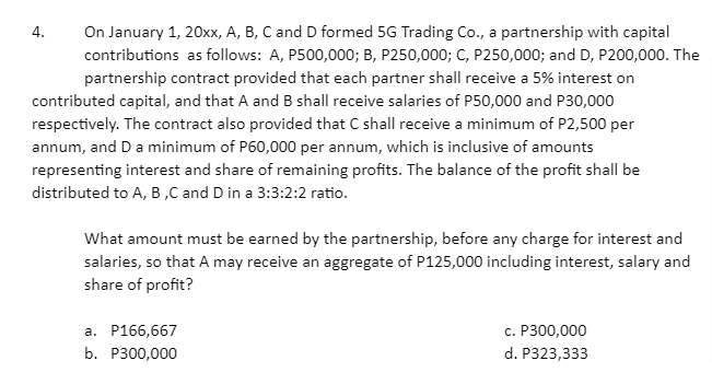 On January 1, 20xx, A, B, C and D formed 5G Trading Co., a partnership with capital
contributions as follows: A, P500,000; B, P250,000; C, P250,000; and D, P200,000. The
4.
partnership contract provided that each partner shall receive a 5% interest on
contributed capital, and that A and B shall receive salaries of P50,000 and P30,000
respectively. The contract also provided that C shall receive a minimum of P2,500 per
annum, and Da minimum of P60,000 per annum, which is inclusive of amounts
representing interest and share of remaining profits. The balance of the profit shall be
distributed to A, B,C and D in a 3:3:2:2 ratio.
What amount must be earned by the partnership, before any charge for interest and
salaries, so that A may receive an aggregate of P125,000 including interest, salary and
share of profit?
a. P166,667
с. Р300,000
b. Р300,000
d. P323,333
