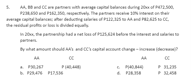 AA, BB and CC are partners with average capital balances during 20xx of P472,500,
P238,650 and P162,350, respectively. The partners receive 10% interest on their
average capital balances; after deducting salaries of P122,325 to AA and P82,625 to CC,
5.
the residual profits or loss is divided equally.
In 20xx, the partnership had a net loss of P125,624 before the interest and salaries to
partners.
By what amount should AA's and CC's capital account change - increase (decrease)?
AA
CC
AA
CC
Р 31,235
P 32,458
P30,267
P (40,448)
P(40,844)
а.
c.
b. P29,476 P17,536
d. P28,358
