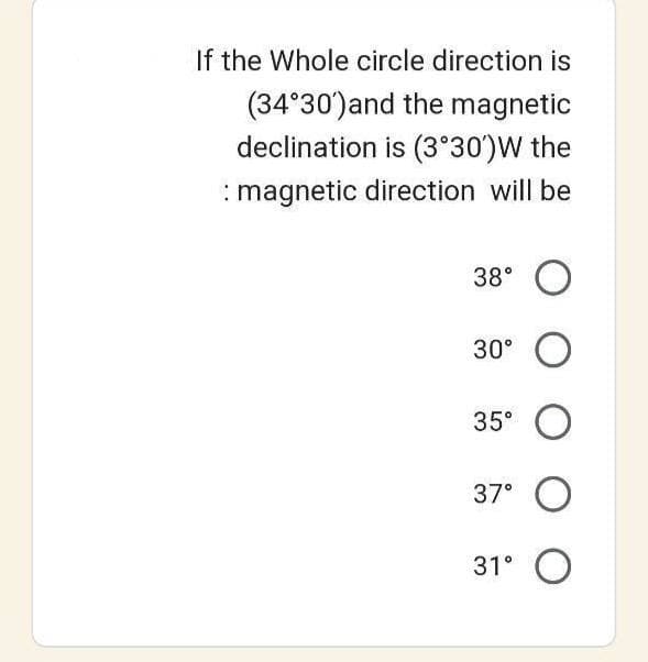 If the Whole circle direction is
(34°30') and the magnetic
declination is (3°30')W the
: magnetic direction will be
38° O
30° O
35⁰ O
37⁰ O
31° O