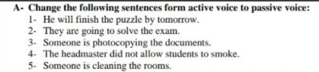 A- Change the following sentences form active voice to passive voice:
1- He will finish the puzzle by tomorrow.
2- They are going to solve the exam.
3- Someone is photocopying the documents.
4- The headmaster did not allow students to smoke.
5- Someone is cleaning the rooms.