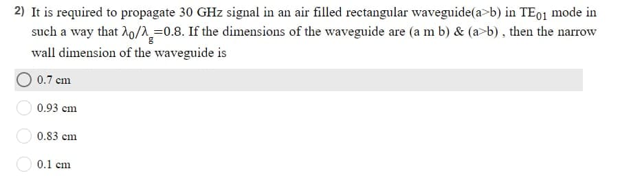 2) It is required to propagate 30 GHz signal in an air filled rectangular waveguide(a>b) in TE01 mode in
such a way that ^o/^=0.8. If the dimensions of the waveguide are (a m b) & (a>b), then the narrow
g
wall dimension of the waveguide is
0.7 cm
0.93 cm
0.83 cm
0.1 cm