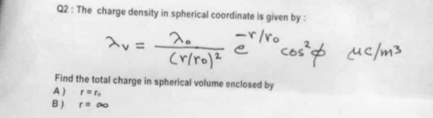 Q2: The charge density in spherical coordinate is given by :
crivo cost &
-r/ro
"cos² & μc/m3
(r/ro) 2
Find the total charge in spherical volume enclosed by
A)
r = To
B)
r= ∞