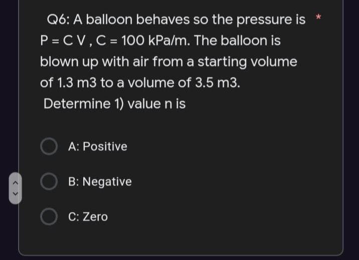 < >
Q6: A balloon behaves so the pressure is *
P = CV, C = 100 kPa/m. The balloon is
blown up with air from a starting volume
of 1.3 m3 to a volume of 3.5 m3.
Determine 1) value n is
OA: Positive
B: Negative
O C: Zero