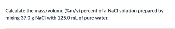Calculate the mass/volume (%m/v) percent of a NaCl solution prepared by
mixing 37.0 g NaCl with 125.0 mL of pure water.
