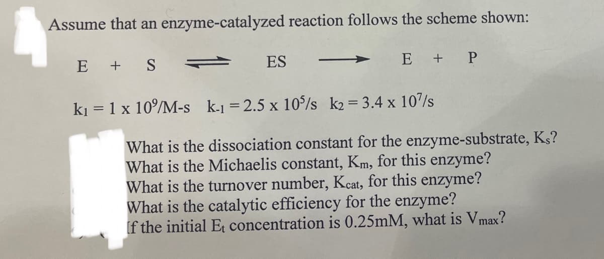 Assume that an enzyme-catalyzed reaction follows the scheme shown:
E + S
ES
E + P
k₁ = 1 x 10%/M-s k-1 = 2.5 x 10%/s k2= 3.4 x 107s
What is the dissociation constant for the enzyme-substrate, Ks?
What is the Michaelis constant, Km, for this enzyme?
What is the turnover number, Kcat, for this enzyme?
What is the catalytic efficiency for the enzyme?
If the initial Et concentration is 0.25mM, what is Vmax?