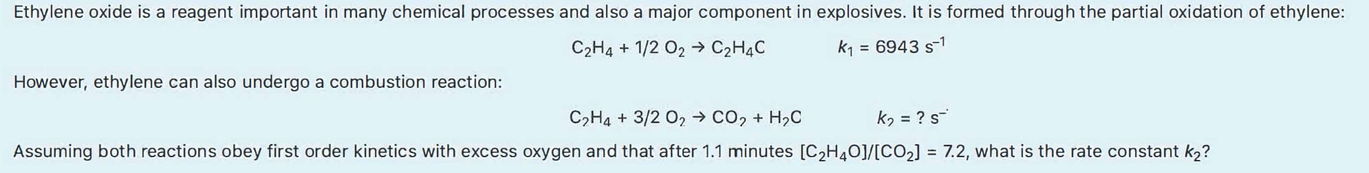 Ethylene oxide is a reagent important in many chemical processes and also a major component in explosives. It is formed through the partial oxidation of ethylene:
C2H4 + 1/2 O2 → C2H4C
k1
= 6943 s-1
However, ethylene can also undergo a combustion reaction:
C,H4 + 3/2 02 → co, + H,C
kɔ = ? s-
Assuming both reactions obey first order kinetics with excess oxygen and that after 1.1 minutes [C2H4O]/[CO2] = 7.2, what is the rate constant k2?
%3D
