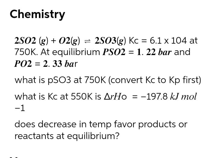 Chemistry
2502 (g) + 02(g) = 2S03(g) Kc = 6.1 x 104 at
750K. At equilibrium PSO2 = 1. 22 bar and
PO2 = 2. 33 bar
what is pSO3 at 750K (convert Kc to Kp first)
what is Kc at 550K is ArHo = -197.8 kJ mol
-1
does decrease in temp favor products or
reactants at equilibrium?

