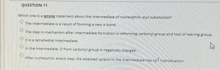 QUESTION 11
Which one is a wrong statement about the intermediate of nucleophilic acyl subsitution?
The intermediate is a result of forming a new m bond.
The step in mechanism after intermediate formation is reforming carbonyl group and loss of leaving group.
O it is a tetrahedral intermediate.
In the intermediate, O from carbonyl group is negatively charged.
After nucleophilic attack step, the attacked carbon in the intermediate has spi hybridization.
