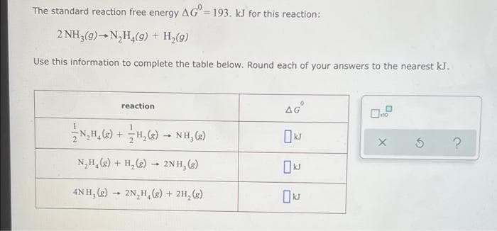 The standard reaction free energy
AG=
= 193. kJ for this reaction:
2 NH3(g)-N,H,(9) + H,(g)
Use this information to complete the table below. Round each of your answers to the nearest kJ.
AG°
reaction
1.
2H, «) - NH, (2)
N,H, (2) + H, () - 2N H, (e)
2N H, (2)
4NH, (2) - 2N,H,(s) + 2H, (g)
