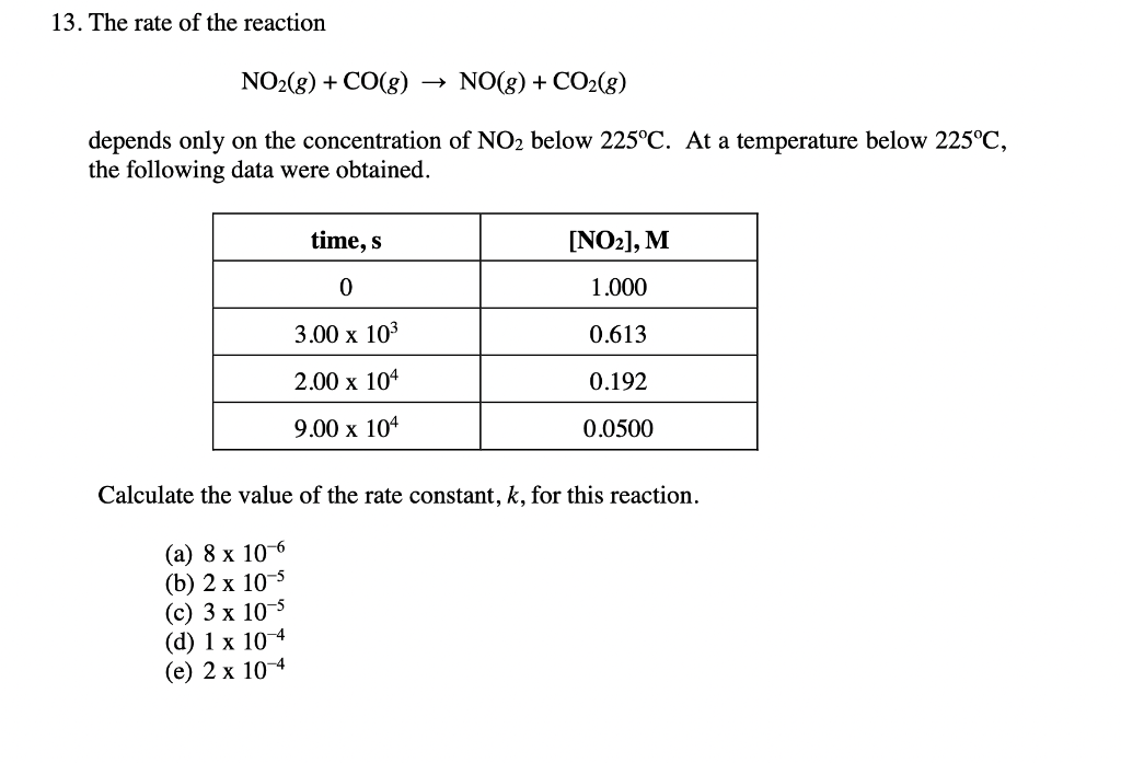 13. The rate of the reaction
NO2(g) + CO(g) → NO(g) + CO2(g)
depends only on the concentration of NO2 below 225°C. At a temperature below 225°C,
the following data were obtained.
time, s
[NO2], M
1.000
3.00 x 103
0.613
2.00 x 104
0.192
9.00 х 104
0.0500
Calculate the value of the rate constant, k, for this reaction.
(а) 8 х 10 6
(b) 2 х 10-5
(с) 3 х 10 5
(d) 1 х 10 4
(е) 2 х 10 4
