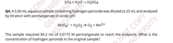 SO3 + H20
by titration with permanganate in acidic pH:
peroxide was diluted to 25 ml and analyzed
The sample required 84.2 mL of 0.0175 M permanganate to reach the
concentration of hydrogen peroxide in the original sample?
04+H202 →02 + Mn2+
NT COPY
NRSITY
What is the
GE
