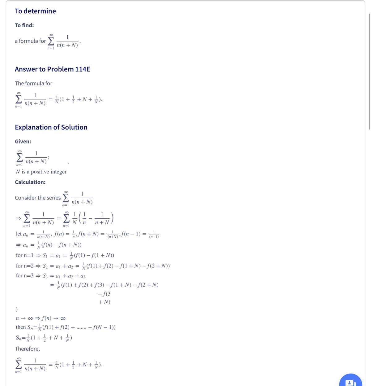 To determine
To find:
1
a formula for >
n(n + N)
n=1
Answer to Problem 114E
The formula for
00
Σ
☆(1+ 글 + N+ ).
n(n + N)
n=1
Explanation of Solution
Given:
00
1
Σ
n(n + N)
n=1
N is a positive integer
Calculation:
00
1
Consider the series >
п(п + N)
n=1
00
00
1
n+N)
f(n) = f(n + N) =
п(n + N)
n=1
n=1
let an
of(n – 1) =
||
n(n+N)
(n+N)
(п-1)
→ an = f(n) – f(n+ N))
for n=1 = S1 = aj = 7F(1) – f(1+ N))
for n=2 = S2 = a¡ + a2
*F(1) + f(2) – f(1 + N) – f(2 + N))
for n=3 = S3 = a1 + a2 + a3
= 7f(1) +f(2) +f(3) – f(1 + N) – f(2+ N)
- f(3
+ N)
n → 0 → f(n) → ∞
then S„=¬f(1) + f(2) +
S„=#(1+ +N +)
- f(N – 1))
Therefore,
00
1
(1 + +N + ).
n(n + N)
n=1
