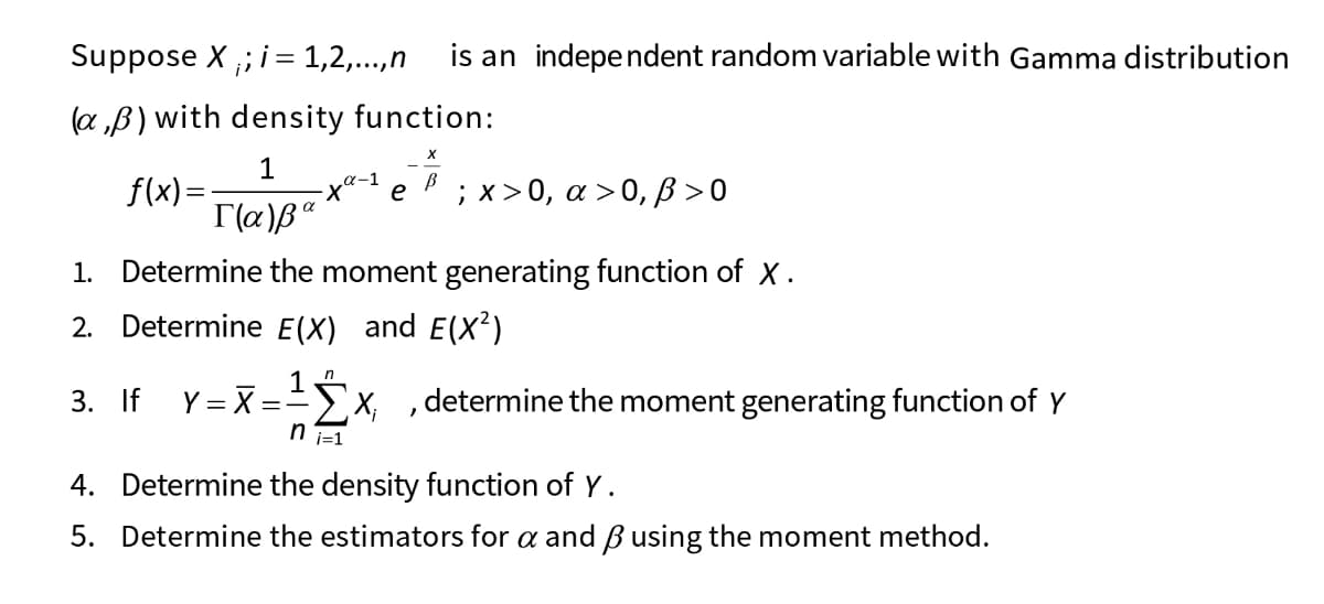 Suppose X ,; i= 1,2,..,n
is an independent random variable with Gamma distribution
(a „B) with density function:
1
f(x)=
; х> 0, а >0,В>0
e
1. Determine the moment generating function of X.
2. Determine E(X) and E(x²)
3. If Y= X = x, ,determine the moment generating function of Y
T=! u
4. Determine the density function of Y.
5. Determine the estimators for a and Busing the moment method.
