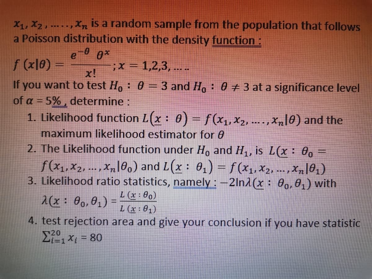 X₁, X2, Xn
is a random sample from the population that follows
a Poisson distribution with the density function:
-0 0*
f (x10) =
; x = 1,2,3,....
x!
If you want to test Ho: 0 = 3 and Ho 0 # 3 at a significance level
of a = 5%, determine :
1. Likelihood function L(x : 0) = f(x₁, x2, ...., Xñ[0) and the
maximum likelihood estimator for 8
2. The Likelihood function under Ho and H₁, is L(x: 0o =
f(x₁,x2,..., xn100) and L(x: 0₁) = f(x₁,x₂,..., xn|0₁)
3. Likelihood ratio statistics, namely: -2ln(x: 00, 0₁) with
L (x: 00)
2(x: 00,0₁) =
L (x: 01)
4. test rejection area and give your conclusion if you have statistic
Σ1 x = 80