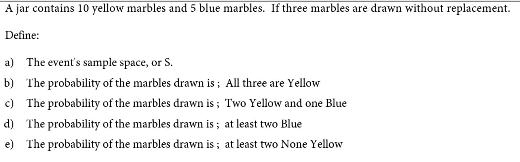 A jar contains 10 yellow marbles and 5 blue marbles. If three marbles are drawn without replacement.
Define:
a) The event's sample space, or S.
b) The probability of the marbles drawn is ; All three are Yellow
c)
The probability of the marbles drawn is ; Two Yellow and one Blue
d) The probability of the marbles drawn is ; at least two Blue
e) The probability of the marbles drawn is ; at least two None Yellow
