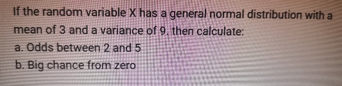 If the random variable X has a general normal distribution with a
mean of 3 and a variance of 9. then calculate:
a. Odds between 2 and 5
b. Big chance from zero
