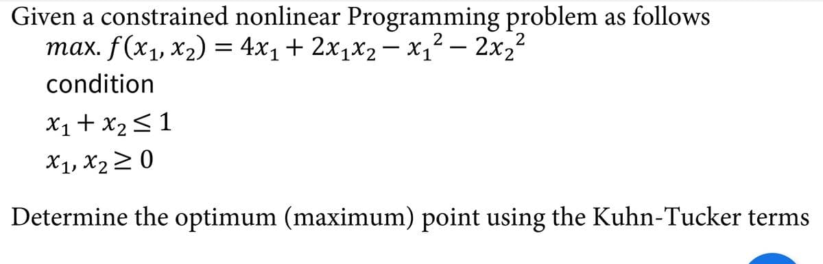 Given a constrained nonlinear Programming problem as follows
тах. f(x, х2) 3 4x1 + 2х1x2
— х,2— 2х,2
2X2
condition
X1+ x2<1
X1, X2 2 0
Determine the optimum (maximum) point using the Kuhn-Tucker terms
