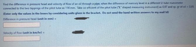 Find the difference in pressure head and velocity of flow of an ail through a pipe, when the difference of mercury level in a different U-tube manometer
connected to the two tappings of the pitot tube as 116 mm. Take co-efficient of the pitot tube ("L shaped measuring instrument) as 0.97 and sp. gr of ail = 0.85
(Enter only the values in the boxes by considering units given in the bracket. Do not send the hand written answers to my mail Id)
Difference in pressure head (unit in mm) =
Velocity of flow (unit in km/hr)%3D
