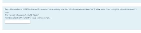 Reynold's number of 11090 is obtained for a certain value opening in a shut off valve experimentjexercise 1), when water flows through a pipe of diameter 23
mm.
The viscosity of water is 1.14 x10-Nm
Find the velocity of flow for this valve opening in m/s=
