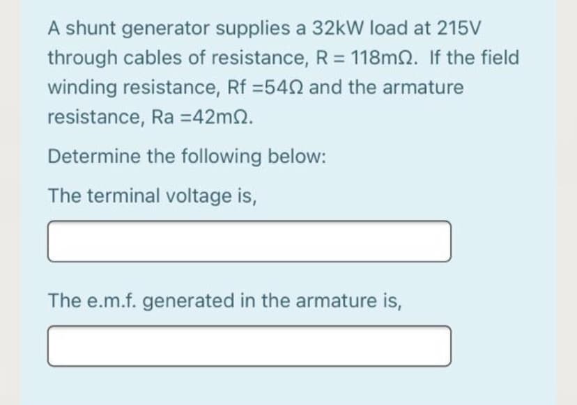 A shunt generator supplies a 32kW load at 215V
through cables of resistance, R= 118m2. If the field
winding resistance, Rf =542 and the armature
resistance, Ra =42m2.
Determine the following below:
The terminal voltage is,
The e.m.f. generated in the armature is,
