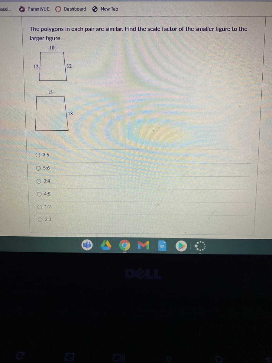 Cessi.
ParentVUE Dashboard
9 New Tab
The polygons in each pair are similar. Find the scale factor of the smaller figure to the
larger figure.
10
12
12
15
18
O 3:5
O 5:6
O 3:4
O 4:5
O 1:2
O 2:3
M
DELL
