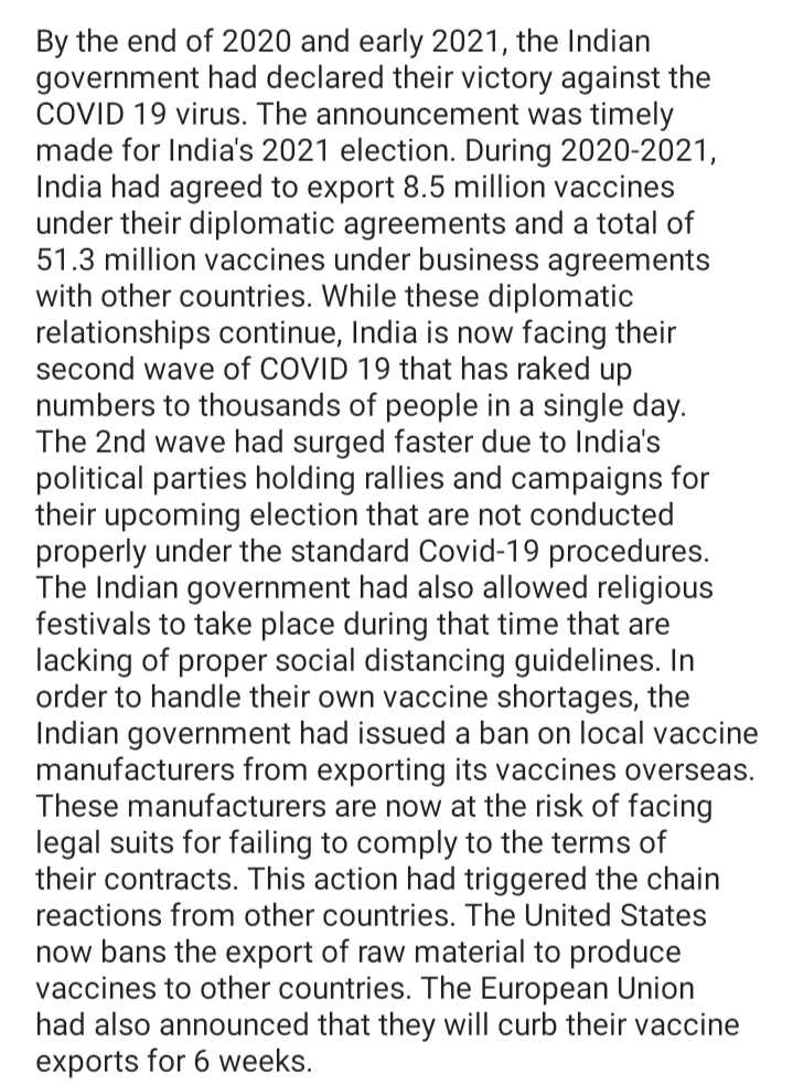 By the end of 2020 and early 2021, the Indian
government had declared their victory against the
COVID 19 virus. The announcement was timely
made for India's 2021 election. During 2020-2021,
India had agreed to export 8.5 million vaccines
under their diplomatic agreements and a total of
51.3 million vaccines under business agreements
with other countries. While these diplomatic
relationships continue, India is now facing their
second wave of COVID 19 that has raked up
numbers to thousands of people in a single day.
The 2nd wave had surged faster due to India's
political parties holding rallies and campaigns for
their upcoming election that are not conducted
properly under the standard Covid-19 procedures.
The Indian government had also allowed religious
festivals to take place during that time that are
lacking of proper social distancing guidelines. In
order to handle their own vaccine shortages, the
Indian government had issued a ban on local vaccine
manufacturers from exporting its vaccines overseas.
These manufacturers are now at the risk of facing
legal suits for failing to comply to the terms of
their contracts. This action had triggered the chain
reactions from other countries. The United States
now bans the export of raw material to produce
vaccines to other countries. The European Union
had also announced that they will curb their vaccine
exports for 6 weeks.
